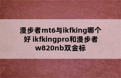 漫步者mt6与ikfking哪个好 ikfkingpro和漫步者w820nb双金标